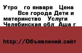  Утро 1-го января › Цена ­ 18 - Все города Дети и материнство » Услуги   . Челябинская обл.,Аша г.